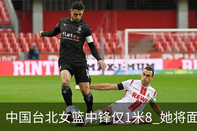 中国台北女篮中锋仅1米8 她将面对韩旭+刘禹彤