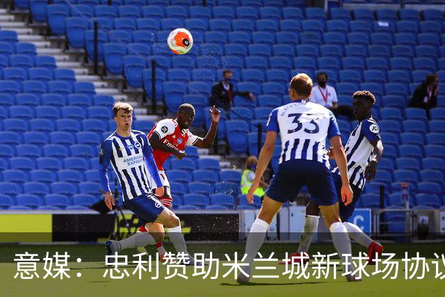 意媒：忠利赞助米兰城新球场协议为期25年，总价值6.5亿欧元