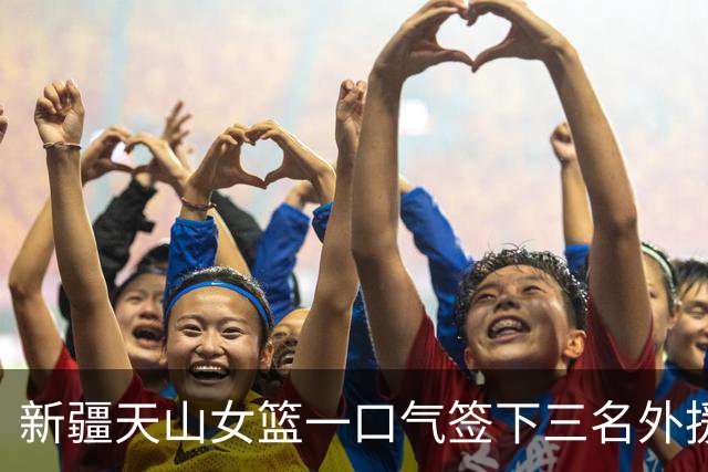 新疆天山女篮一口气签下三名外援，将出战新赛季WCBA