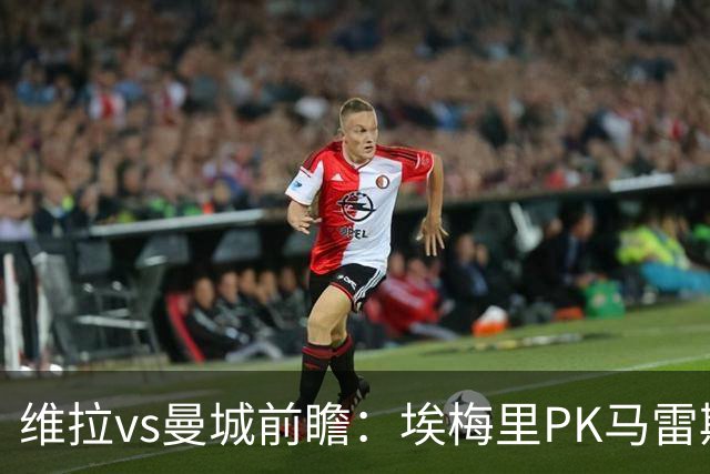 维拉vs曼城前瞻：埃梅里PK马雷斯卡，哈兰德脚头正热，渴望8连胜