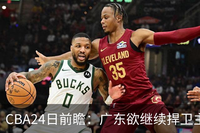 CBA24日前瞻：广东欲继续捍卫主场 邹阳状态火热率队挑战卫冕冠军