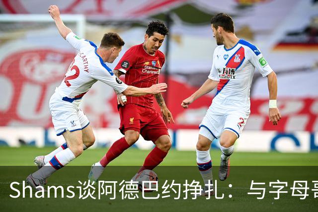 Shams谈阿德巴约挣扎：与字母哥磨合需要时间